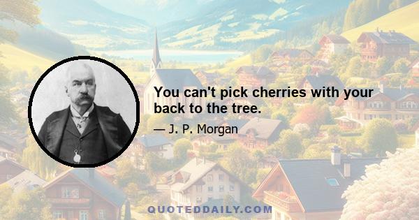 You can't pick cherries with your back to the tree.