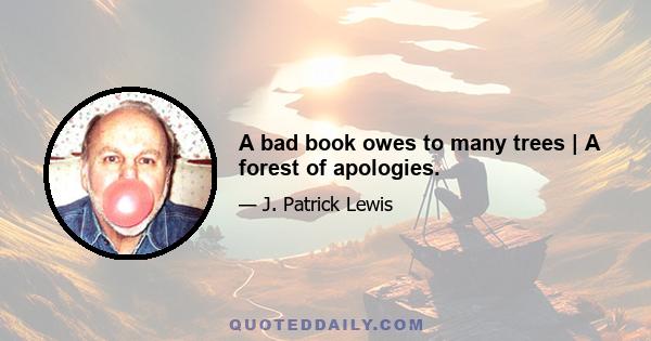 A bad book owes to many trees | A forest of apologies.