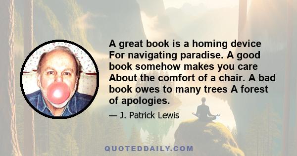 A great book is a homing device For navigating paradise. A good book somehow makes you care About the comfort of a chair. A bad book owes to many trees A forest of apologies.