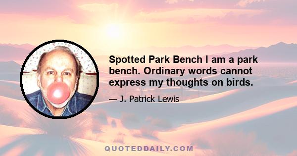 Spotted Park Bench I am a park bench. Ordinary words cannot express my thoughts on birds.