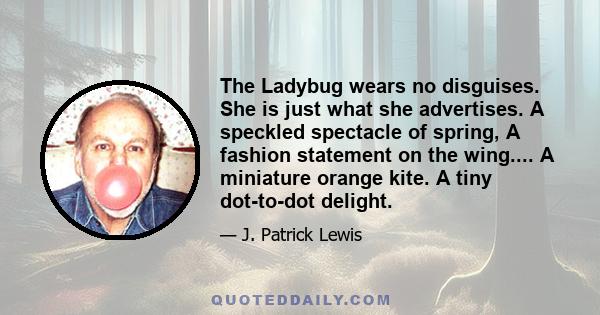 The Ladybug wears no disguises. She is just what she advertises. A speckled spectacle of spring, A fashion statement on the wing.... A miniature orange kite. A tiny dot-to-dot delight.