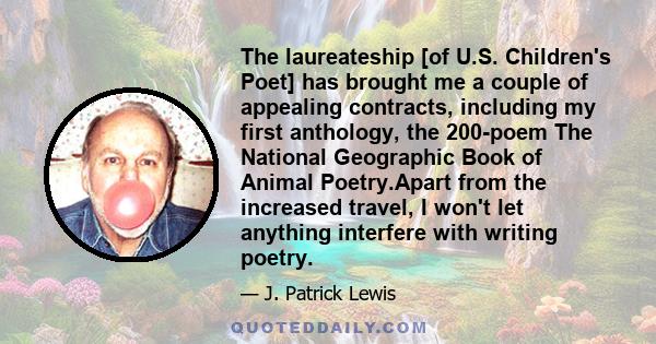 The laureateship [of U.S. Children's Poet] has brought me a couple of appealing contracts, including my first anthology, the 200-poem The National Geographic Book of Animal Poetry.Apart from the increased travel, I