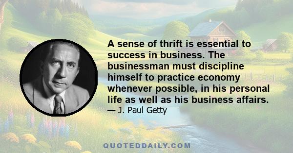 A sense of thrift is essential to success in business. The businessman must discipline himself to practice economy whenever possible, in his personal life as well as his business affairs.