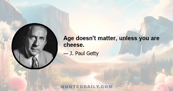 Age doesn't matter, unless you are cheese.