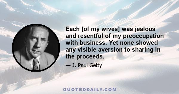 Each [of my wives] was jealous and resentful of my preoccupation with business. Yet none showed any visible aversion to sharing in the proceeds.