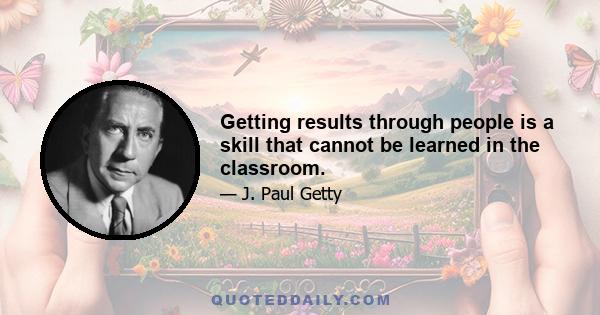 Getting results through people is a skill that cannot be learned in the classroom.