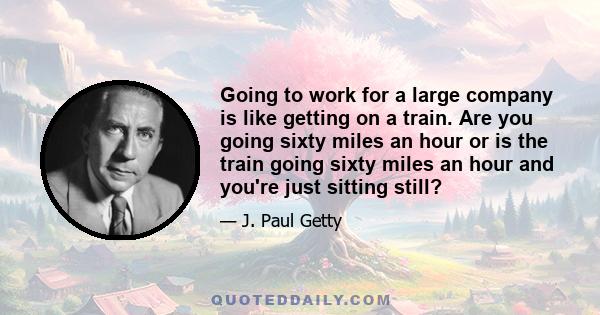 Going to work for a large company is like getting on a train. Are you going sixty miles an hour or is the train going sixty miles an hour and you're just sitting still?