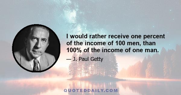 I would rather receive one percent of the income of 100 men, than 100% of the income of one man.