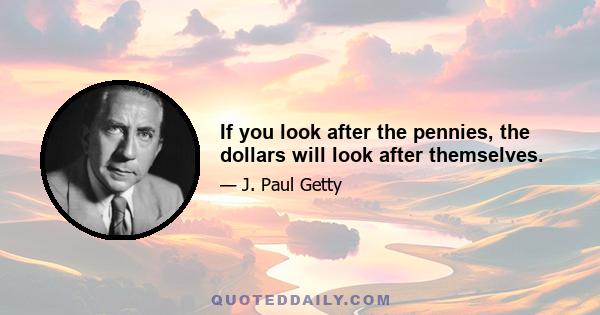 If you look after the pennies, the dollars will look after themselves.