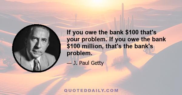 If you owe the bank $100 that's your problem. If you owe the bank $100 million, that's the bank's problem.