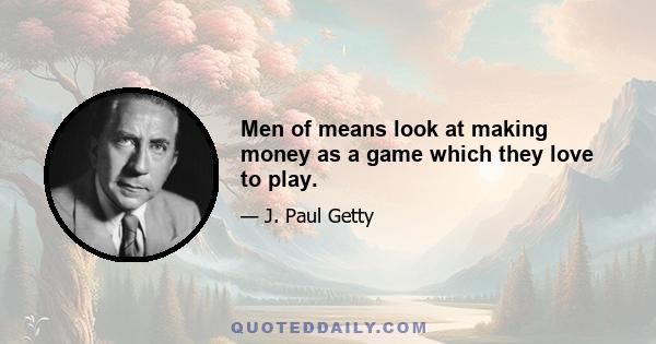 Men of means look at making money as a game which they love to play.