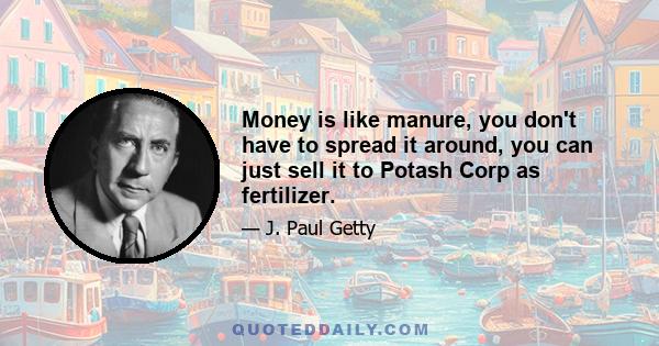 Money is like manure, you don't have to spread it around, you can just sell it to Potash Corp as fertilizer.