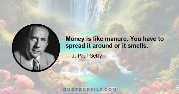 Money is like manure. You have to spread it around or it smells.