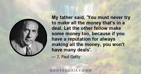 My father said, 'You must never try to make all the money that's in a deal. Let the other fellow make some money too, because if you have a reputation for always making all the money, you won't have many deals'.