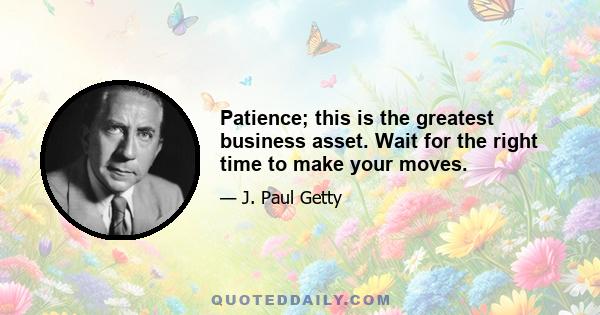 Patience; this is the greatest business asset. Wait for the right time to make your moves.