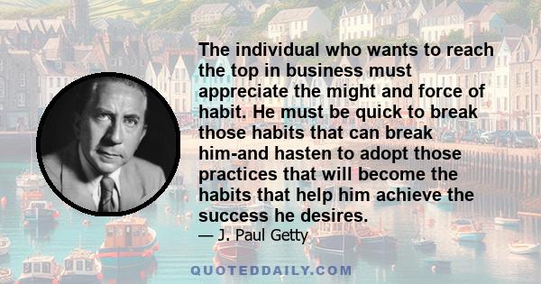 The individual who wants to reach the top in business must appreciate the might and force of habit. He must be quick to break those habits that can break him-and hasten to adopt those practices that will become the