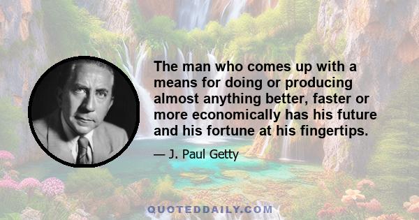 The man who comes up with a means for doing or producing almost anything better, faster or more economically has his future and his fortune at his fingertips.