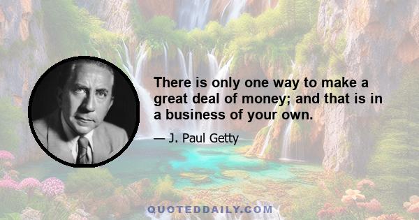 There is only one way to make a great deal of money; and that is in a business of your own.