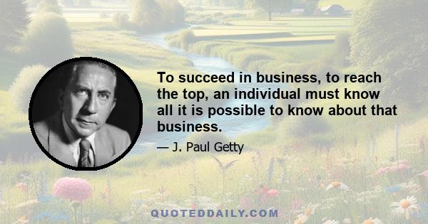 To succeed in business, to reach the top, an individual must know all it is possible to know about that business.