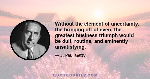 Without the element of uncertainty, the bringing off of even, the greatest business triumph would be dull, routine, and eminently unsatisfying.