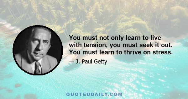 You must not only learn to live with tension, you must seek it out. You must learn to thrive on stress.