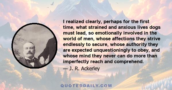 I realized clearly, perhaps for the first time, what strained and anxious lives dogs must lead, so emotionally involved in the world of men, whose affections they strive endlessly to secure, whose authority they are