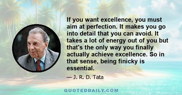 If you want excellence, you must aim at perfection. It makes you go into detail that you can avoid. It takes a lot of energy out of you but that's the only way you finally actually achieve excellence. So in that sense,