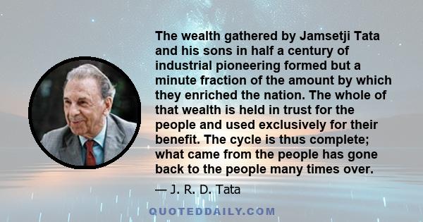 The wealth gathered by Jamsetji Tata and his sons in half a century of industrial pioneering formed but a minute fraction of the amount by which they enriched the nation. The whole of that wealth is held in trust for