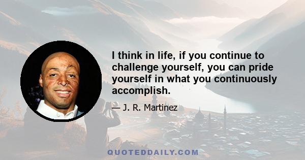 I think in life, if you continue to challenge yourself, you can pride yourself in what you continuously accomplish.