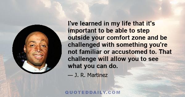 I've learned in my life that it's important to be able to step outside your comfort zone and be challenged with something you're not familiar or accustomed to. That challenge will allow you to see what you can do.