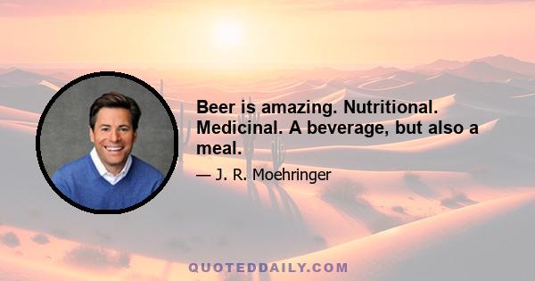 Beer is amazing. Nutritional. Medicinal. A beverage, but also a meal.