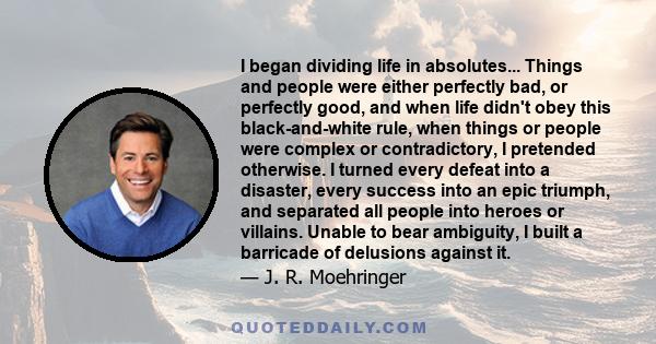 I began dividing life in absolutes... Things and people were either perfectly bad, or perfectly good, and when life didn't obey this black-and-white rule, when things or people were complex or contradictory, I pretended 