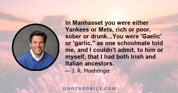 In Manhasset you were either Yankees or Mets, rich or poor, sober or drunk...You were 'Gaelic' or 'garlic, as one schoolmate told me, and I couldn't admit, to him or myself, that I had both Irish and Italian ancestors.