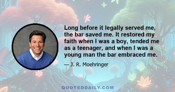 Long before it legally served me, the bar saved me. It restored my faith when I was a boy, tended me as a teenager, and when I was a young man the bar embraced me.