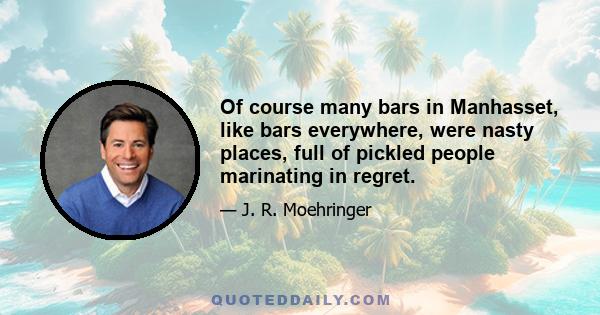 Of course many bars in Manhasset, like bars everywhere, were nasty places, full of pickled people marinating in regret.