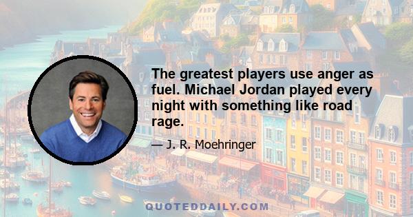 The greatest players use anger as fuel. Michael Jordan played every night with something like road rage.