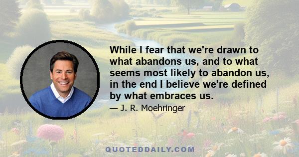 While I fear that we're drawn to what abandons us, and to what seems most likely to abandon us, in the end I believe we're defined by what embraces us.