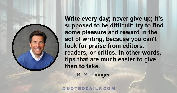 Write every day; never give up; it's supposed to be difficult; try to find some pleasure and reward in the act of writing, because you can't look for praise from editors, readers, or critics. In other words, tips that