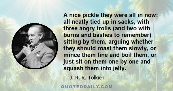 A nice pickle they were all in now: all neatly tied up in sacks, with three angry trolls (and two with burns and bashes to remember) sitting by them, arguing whether they should roast them slowly, or mince them fine and 