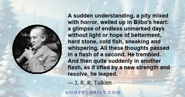 A sudden understanding, a pity mixed with horror, welled up in Bilbo's heart: a glimpse of endless unmarked days without light or hope of betterment, hard stone, cold fish, sneaking and whispering. All these thoughts