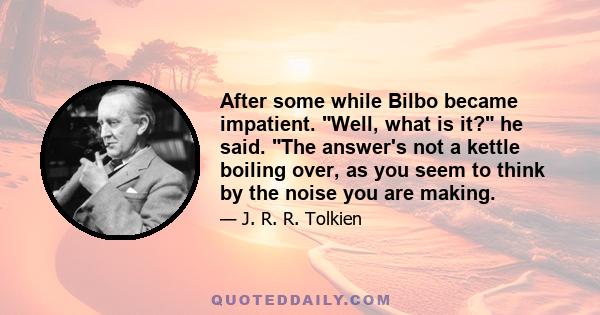 After some while Bilbo became impatient. Well, what is it? he said. The answer's not a kettle boiling over, as you seem to think by the noise you are making.