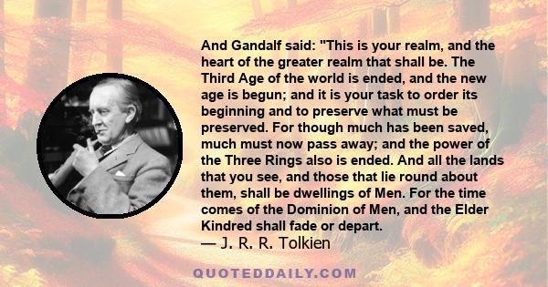 And Gandalf said: This is your realm, and the heart of the greater realm that shall be. The Third Age of the world is ended, and the new age is begun; and it is your task to order its beginning and to preserve what must 