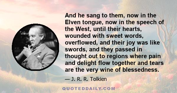 And he sang to them, now in the Elven tongue, now in the speech of the West, until their hearts, wounded with sweet words, overflowed, and their joy was like swords, and they passed in thought out to regions where pain