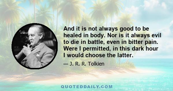 And it is not always good to be healed in body. Nor is it always evil to die in battle, even in bitter pain. Were I permitted, in this dark hour I would choose the latter.