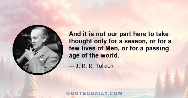 And it is not our part here to take thought only for a season, or for a few lives of Men, or for a passing age of the world.