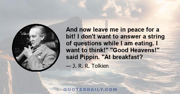 And now leave me in peace for a bit! I don't want to answer a string of questions while I am eating. I want to think! Good Heavens! said Pippin. At breakfast?