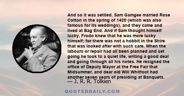 And so it was settled. Sam Gamgee married Rose Cotton in the spring of 1420 (which was also famous for its weddings), and they came and lived at Bag End. And if Sam thought himself lucky, Frodo knew that he was more