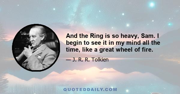 And the Ring is so heavy, Sam. I begin to see it in my mind all the time, like a great wheel of fire.