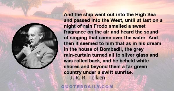 And the ship went out into the High Sea and passed into the West, until at last on a night of rain Frodo smelled a sweet fragrance on the air and heard the sound of singing that came over the water. And then it seemed