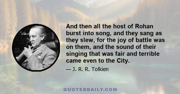 And then all the host of Rohan burst into song, and they sang as they slew, for the joy of battle was on them, and the sound of their singing that was fair and terrible came even to the City.